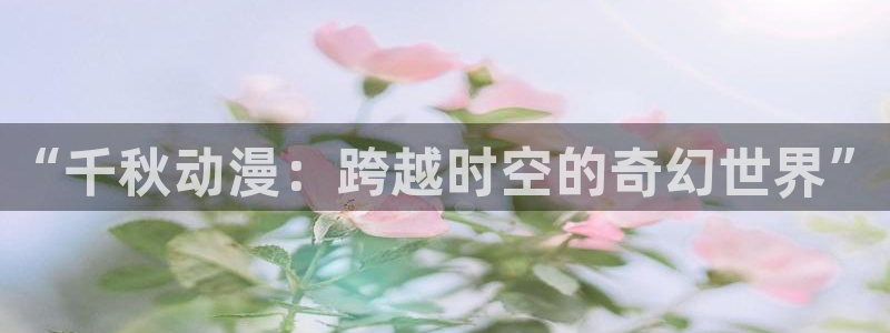 在线动画动漫下载age动漫：“千秋动漫：跨越时空的奇幻世界”