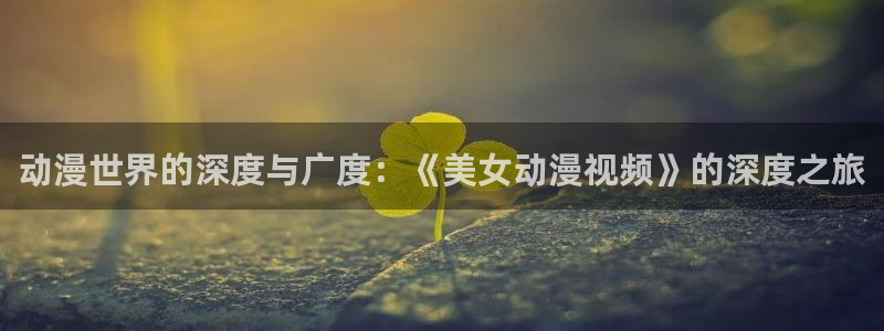 age动漫正版网：动漫世界的深度与广度：《美女动漫视频》的深度之旅